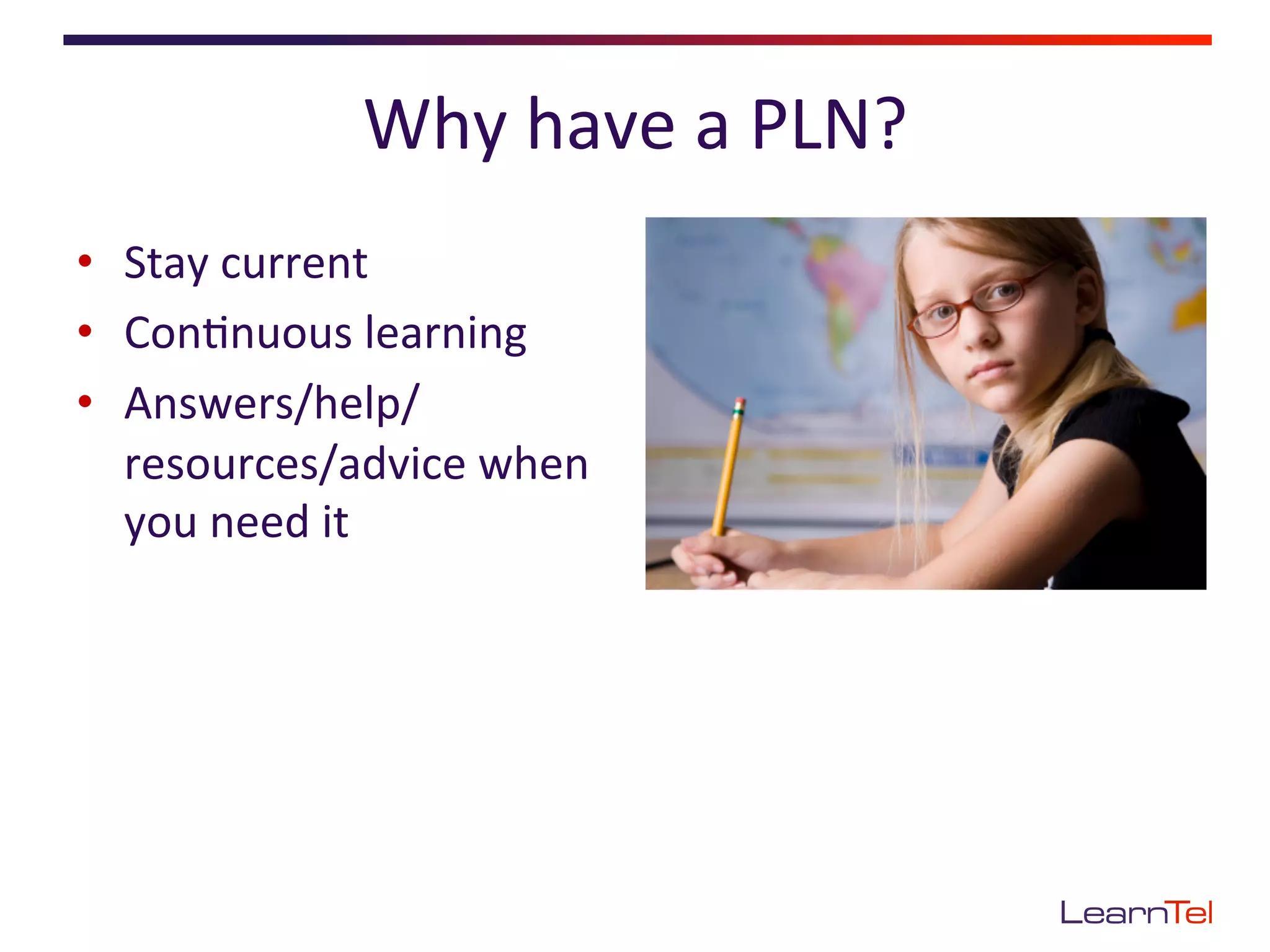 Why	
  have	
  a	
  PLN?	
  
•  Stay	
  current	
  
•  Con<nuous	
  learning	
  
•  Answers/help/
   resources/advice	
  when	
  
   you	
  need	
  it	
  
 