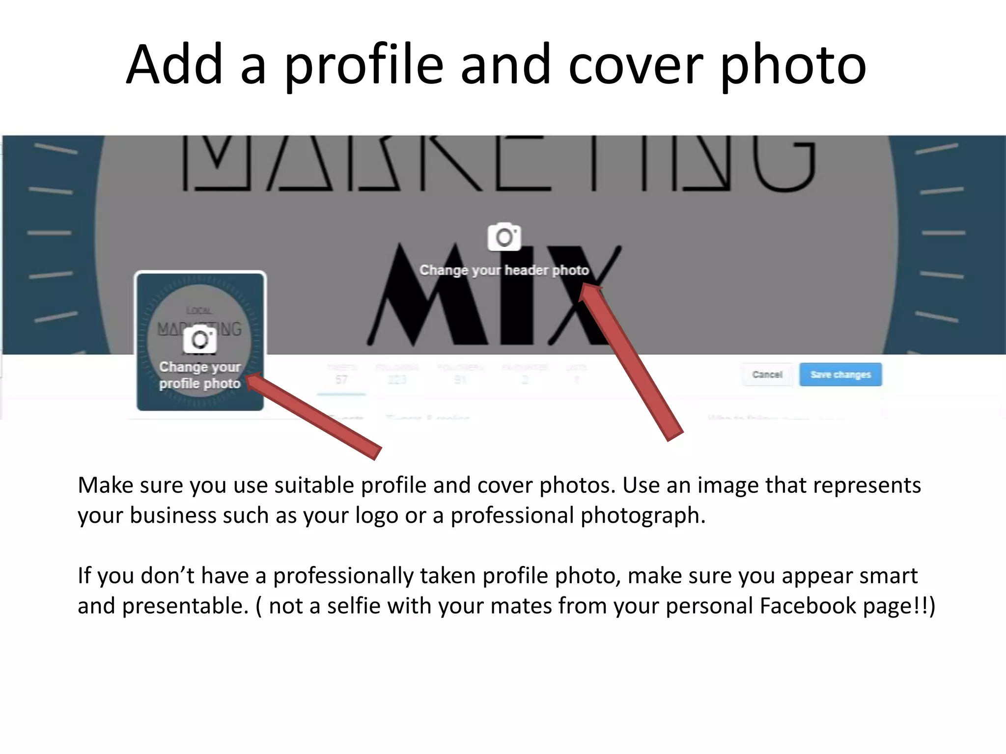 Add a profile and cover photo
Make sure you use suitable profile and cover photos. Use an image that represents
your business such as your logo or a professional photograph.
If you don’t have a professionally taken profile photo, make sure you appear smart
and presentable. ( not a selfie with your mates from your personal Facebook page!!)
 