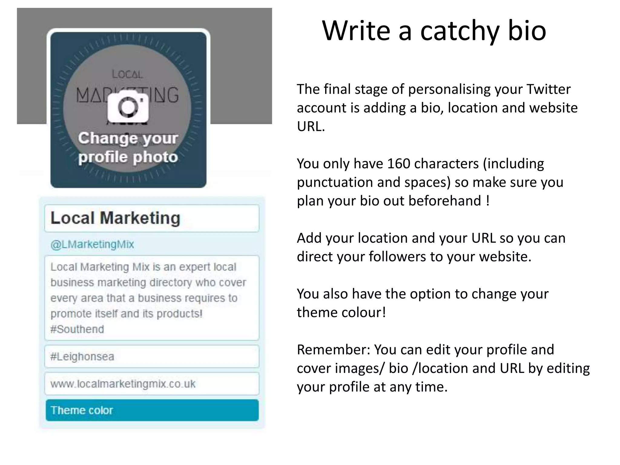 Write a catchy bio
The final stage of personalising your Twitter
account is adding a bio, location and website
URL.
You only have 160 characters (including
punctuation and spaces) so make sure you
plan your bio out beforehand !
Add your location and your URL so you can
direct your followers to your website.
You also have the option to change your
theme colour!
Remember: You can edit your profile and
cover images/ bio /location and URL by editing
your profile at any time.
 