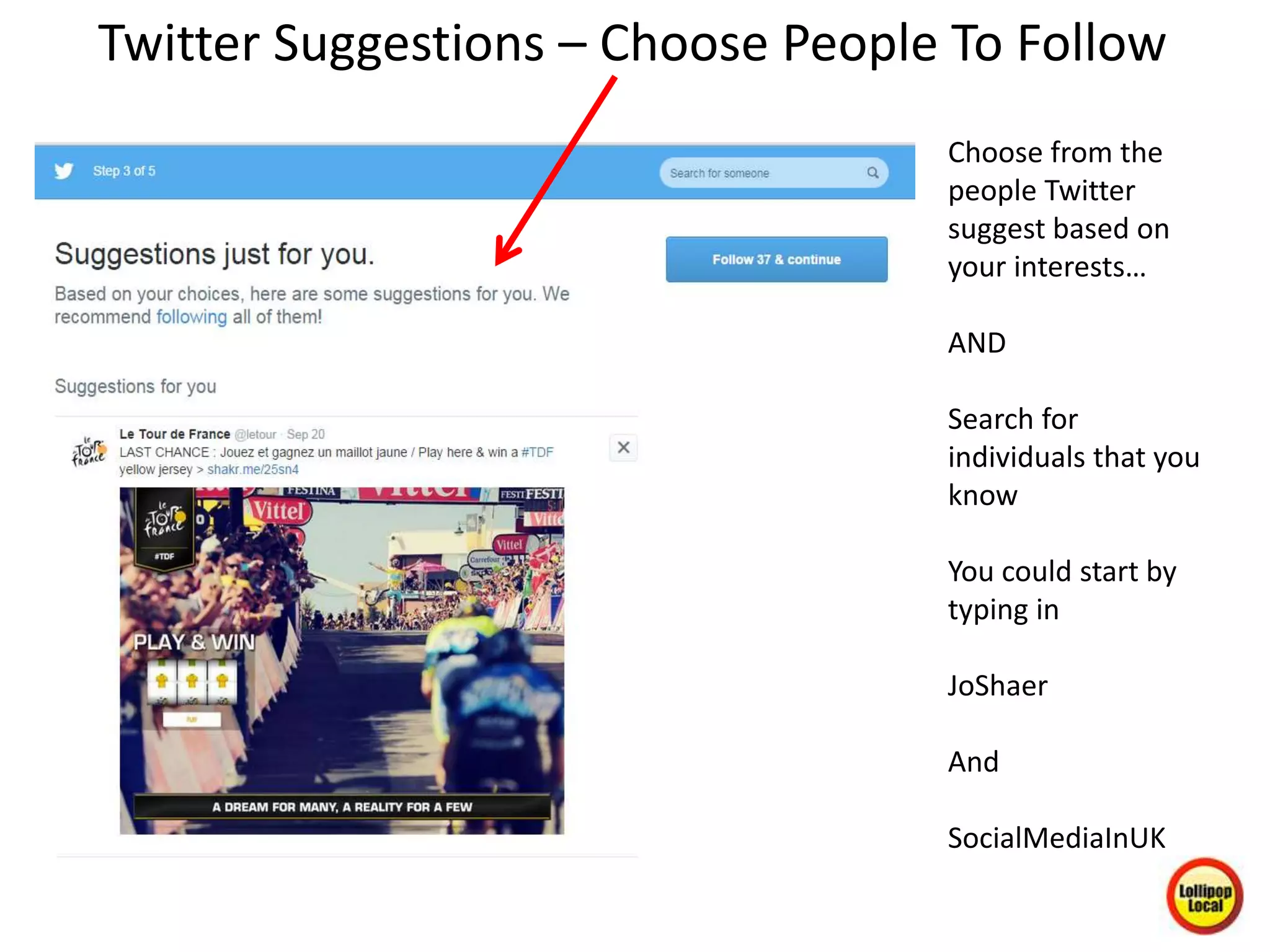 Twitter Suggestions – Choose People To Follow
Choose from the
people Twitter
suggest based on
your interests…
AND
Search for
individuals that you
know
You could start by
typing in
JoShaer
And
SocialMediaInUK
 