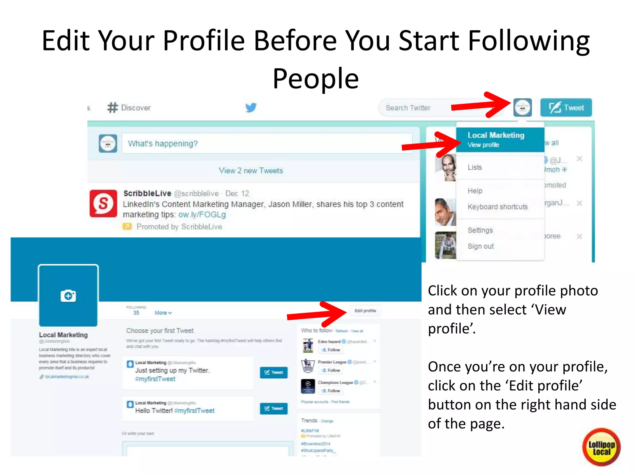 Edit Your Profile Before You Start Following
People
Click on your profile photo
and then select ‘View
profile’.
Once you’re on your profile,
click on the ‘Edit profile’
button on the right hand side
of the page.
 