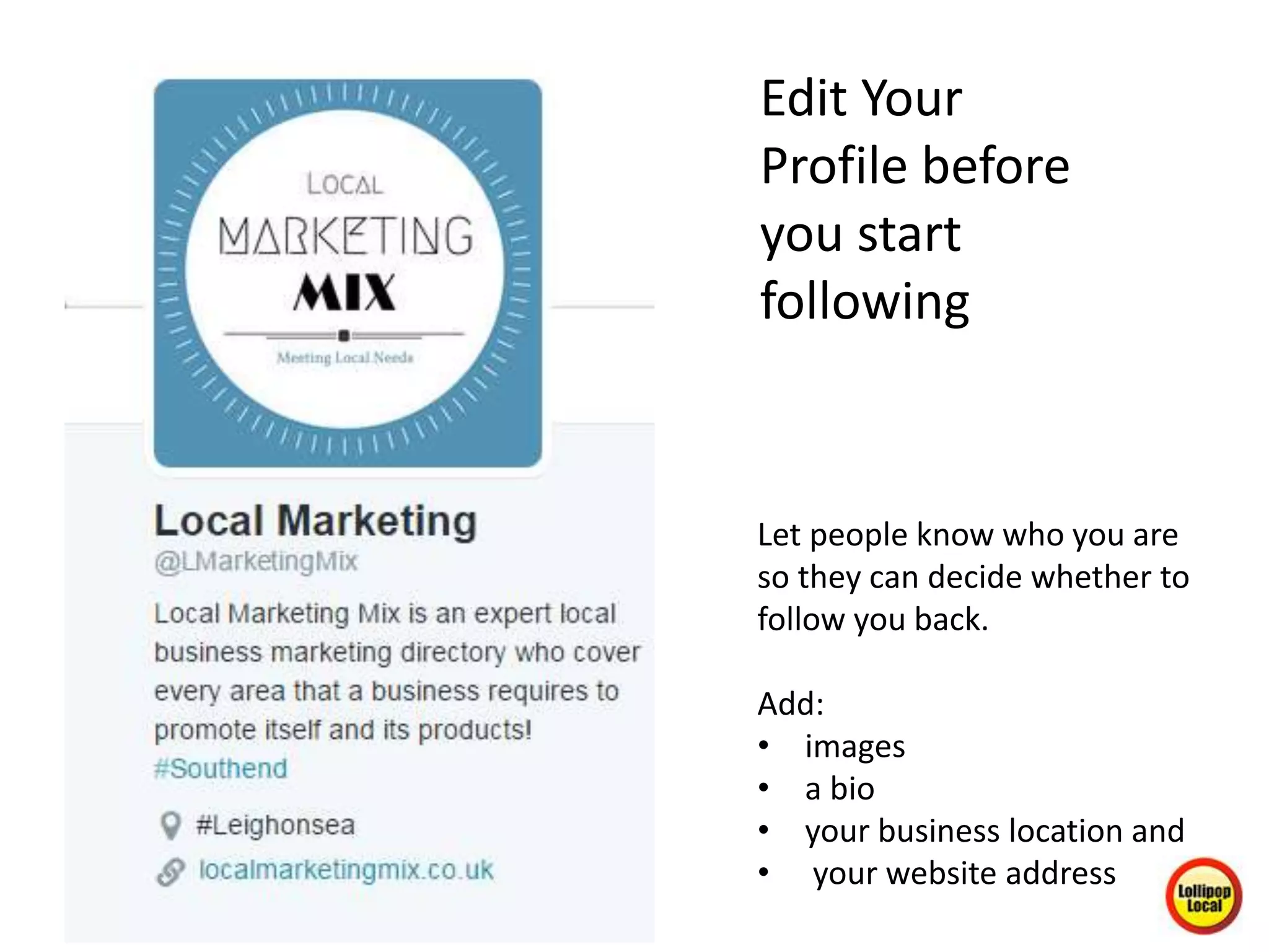 Edit Your
Profile before
you start
following
Let people know who you are
so they can decide whether to
follow you back.
Add:
• images
• a bio
• your business location and
• your website address
 
