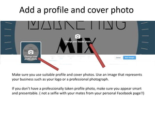 Add a profile and cover photo
Make sure you use suitable profile and cover photos. Use an image that represents
your business such as your logo or a professional photograph.
If you don’t have a professionally taken profile photo, make sure you appear smart
and presentable. ( not a selfie with your mates from your personal Facebook page!!)
 