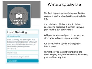 Write a catchy bio
The final stage of personalising your Twitter
account is adding a bio, location and website
URL.
You only have 160 characters (including
punctuation and spaces) so make sure you
plan your bio out beforehand !
Add your location and your URL so you can
direct your followers to your website.
You also have the option to change your
theme colour!
Remember: You can edit your profile and
cover images/ bio /location and URL by editing
your profile at any time.
 