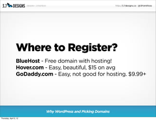 Where to Register?
                  BlueHost - Free domain with hosting!
                  Hover.com - Easy, beautiful, $15 on avg
                  GoDaddy.com - Easy, not good for hosting. $9.99+




                             Why WordPress and Picking Domains
Thursday, April 5, 12
 