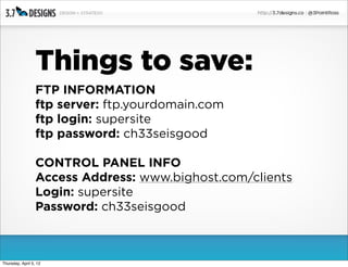 Things to save:
                  FTP INFORMATION
                  ftp server: ftp.yourdomain.com
                  ftp login: supersite
                  ftp password: ch33seisgood

                  CONTROL PANEL INFO
                  Access Address: www.bighost.com/clients
                  Login: supersite
                  Password: ch33seisgood



Thursday, April 5, 12
 