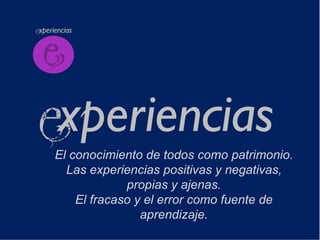 El conocimiento de todos como patrimonio.
  Las experiencias positivas y negativas,
             propias y ajenas.
    El fracaso y el error como fuente de
                aprendizaje.
 