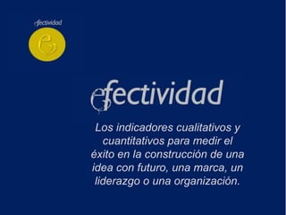 Los indicadores cualitativos y
   cuantitativos para medir el
éxito en la construcción de una
idea con futuro, una marca, un
 liderazgo o una organización.
 