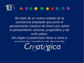 Se trata de un nuevo estado de la
     conciencia ampliada que pone el
pensamiento creativo de futuro por sobre
el pensamiento racional, pragmático y de
                corto plazo.
 Da origen a poderosas ideas e inicio a
    estrategias creativas de desarrollo
 