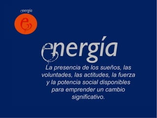 La presencia de los sueños, las
voluntades, las actitudes, la fuerza
  y la potencia social disponibles
    para emprender un cambio
            significativo.
 