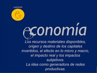 Los recursos materiales disponibles,
    origen y destino de los capitales
invertidos, el efecto en lo micro y macro,
      el impacto real y los impactos
                 subjetivos.
   La idea como generadora de redes
                productivas.
 