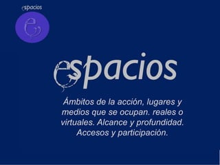 Ámbitos de la acción, lugares y
medios que se ocupan. reales o
virtuales. Alcance y profundidad.
     Accesos y participación.
 