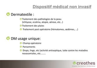 Dispositif médical non invasif
Dermatextile :
      Traitement des pathologies de la peau
      (ichtyose, eczéma, atopie, xérose, etc…)
      Traitement des plaies
       Traitement post opératoire (hématomes, œdèmes, …)


DM usage unique:
      Champ opératoire
      Pansements
      Draps, linge, etc (activité antiseptique, lutte contre les maladies
      nosocomiales, etc………
 