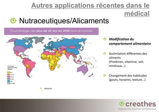 Autres applications récentes dans le
                               médical
Nutraceutiques/Alicaments

                            Modification du
                            comportement alimentaire

                            Assimilation différentes des
                            aliments
                            (Protéines, vitamine, sels
                            minéraux…)

                            Changement des habitudes
                            (gouts, horaires, texture…)

      textures
 