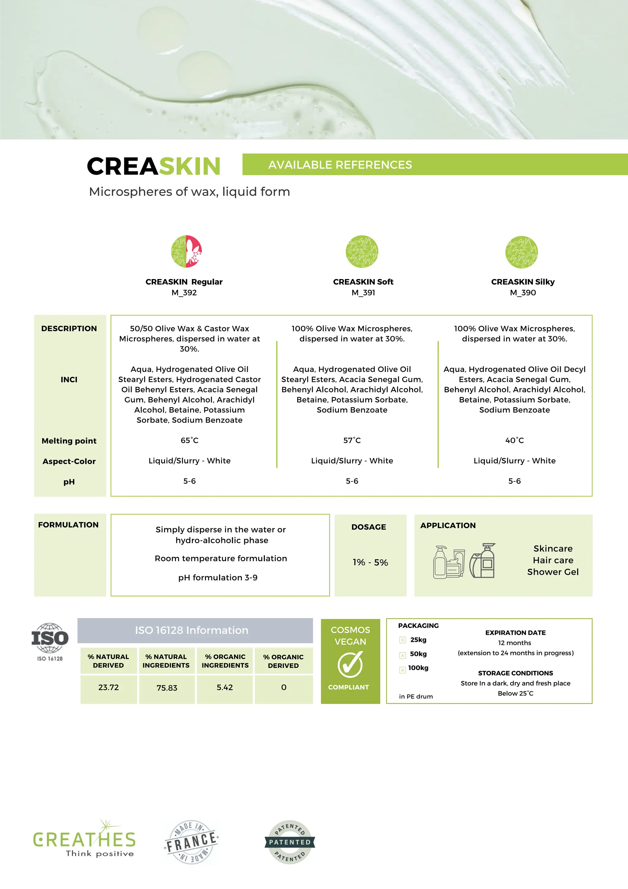 100% Olive Wax Microspheres,
dispersed in water at 30%.
Aqua, Hydrogenated Olive Oil
Stearyl Esters, Acacia Senegal Gum,
Behenyl Alcohol, Arachidyl Alcohol,
Betaine, Potassium Sorbate,
Sodium Benzoate
57°C
Liquid/Slurry - White
5-6
Room temperature formulation
PACKAGING
25kg
50kg
100kg
Simply disperse in the water or
hydro-alcoholic phase
ISO 16128 Information
% NATURAL
DERIVED
23.72
% NATURAL
INGREDIENTS
75.83
% ORGANIC
INGREDIENTS
5.42
% ORGANIC
DERIVED
0
CREASKIN Regular
M_392
CREASKIN Soft
M_391
50/50 Olive Wax & Castor Wax
Microspheres, dispersed in water at
30%.
Aqua, Hydrogenated Olive Oil
Stearyl Esters, Hydrogenated Castor
Oil Behenyl Esters, Acacia Senegal
Gum, Behenyl Alcohol, Arachidyl
Alcohol, Betaine, Potassium
Sorbate, Sodium Benzoate
65°C
Liquid/Slurry - White
5-6
DESCRIPTION
INCI
Melting point
Aspect-Color
pH
CREASKIN Silky
M_390
100% Olive Wax Microspheres,
dispersed in water at 30%.
Aqua, Hydrogenated Olive Oil Decyl
Esters, Acacia Senegal Gum,
Behenyl Alcohol, Arachidyl Alcohol,
Betaine, Potassium Sorbate,
Sodium Benzoate
40°C
Liquid/Slurry - White
5-6
CREASKIN
Microspheres of wax, liquid form
AVAILABLE REFERENCES
EXPIRATION DATE
12 months
(extension to 24 months in progress)
STORAGE CONDITIONS
Store In a dark, dry and fresh place
Below 25°C
FORMULATION DOSAGE
1% - 5%
APPLICATION
Skincare
Hair care
Shower Gel
in PE drum
pH formulation 3-9
COSMOS
VEGAN
COMPLIANT
 