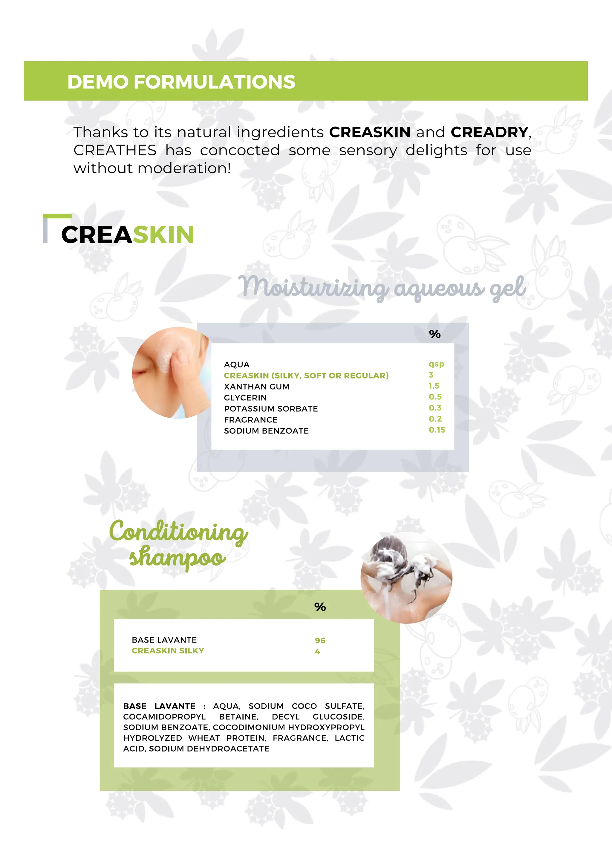 CREASKIN
DEMO FORMULATIONS
Moisturizing aqueous gel
AQUA
CREASKIN (SILKY, SOFT OR REGULAR)
XANTHAN GUM
GLYCERIN
POTASSIUM SORBATE
FRAGRANCE
SODIUM BENZOATE
qsp
3
1.5
0.5
0.3
0.2
0.15
%
Conditioning
shampoo
Thanks to its natural ingredients CREASKIN and CREADRY,
CREATHES has concocted some sensory delights for use
without moderation!
%
BASE LAVANTE
CREASKIN SILKY
96
4
BASE LAVANTE : AQUA, SODIUM COCO SULFATE,
COCAMIDOPROPYL BETAINE, DECYL GLUCOSIDE,
SODIUM BENZOATE, COCODIMONIUM HYDROXYPROPYL
HYDROLYZED WHEAT PROTEIN, FRAGRANCE, LACTIC
ACID, SODIUM DEHYDROACETATE
 