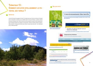 Quelques pistes
Créathon Polytech • 23-24 mars 17
29
Les terrils font partie du paysage de Charleroi. Ils existent parce que l’homme a eu besoin de l’énergie
due à la combustion du charbon pour se chauffer et faire tourner ses industries. Le charbon n’est pas
une source d’énergie d’avenir. Mais comment les terrils pourraient-ils aujourd’hui être exploités pour
fournir l’énergie de demain aux quartiers qui les entourent ? Pensez à combiner plusieurs solutions !
Cette production d’énergie pourrait-elle aussi renforcer d’autres atouts des terrils : leur biodiversité
et leur multifonctionnalité ?
Thématique 13 :
Comment exploiter intelligemment le po-
tentiel des terrils ?
Inspiration
http://www.econologie.com/forums/energies-renouvelables/mine-terril-et-geothermie-t6837.html
http://lenergeek.com/2015/05/29/un-parc-solaire-en-projet-sur-un-terril-en-lorraine/
http://www.espace-environnement.be/atlas-terrils-charleroi/
https://cheminsdesterrils.be/parcours/les-terrils-du-mar-
tinet/
https://cheminsdesterrils.be/parcours/gr-412-a-couillet/
http://www.paysdesterrils.eu/files/pays-
desterrils_dossier-pedagogique.pdf
http://environnement-terrils.over-blog.com/pages/La_biodiversite_dans_les_terrils_la_vege-
tation-4204098.html
http://symbioses.be/pdf/80/dossier/Sy-80-15.pdf
http://geoportail.wallonie.be/catalogue/0c5c2f76-ee9c-40d3-a5d5-08a1f6ee94a5.html
 