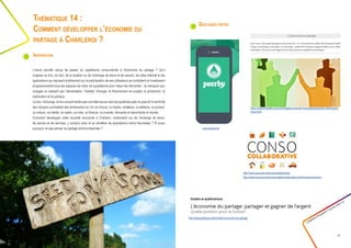 Quelques pistes
Créathon Polytech • 23-24 mars 17
31
Thématique 14 :
Comment développer l’économie du
partage à Charleroi ?
Inspiration
L’heure est-elle venue de passer du capitalisme consumériste à l’économie du partage ? Qu’il
s’agisse du troc, du don, de la location ou de l’échange de biens et de savoirs, les sites internet et les
applications qui reposent entièrement sur la participation de ses utilisateurs se multiplient et investissent
progressivement tous les espaces de notre vie quotidienne pour mieux les réinventer : du transport aux
voyages en passant par l’alimentation, l’habitat, l’énergie, le financement de projets, la production, la
distribution et la politique.
Ledon,l’échange,letrocnesontcertespasuneidéeneuvemaislessystèmespeer-to-peeretl’inventivité
des citoyens promettent des lendemains où l’on co-innove, co-hacke, collabore, co-élabore, co-produit,
co-voiture, co-habite, co-opère, co-crée, co-finance, co-invente, réinvente et réenchante le monde.
Comment développer cette nouvelle économie à Charleroi, notamment sur de l’échange de biens,
de savoirs et de services, y compris avec et au bénéfice de populations moins favorisées ? Et aussi
pourquoi ne pas penser au partage entre entreprises ? www.peerby.be
http://www.ecoconso.be/consocollaborative/
http://www.ecoconso.be/consocollaborative/index.php/services-et-savoirs
https://www2.deloitte.com/ch/fr/pages/consumer-business/articles/the-sharing-eco-
nomy.html
http://exploratheque.net/articles/l-economie-du-partage
 