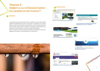 Quelques pistes
Créathon Polytech • 23-24 mars 17
11
La récupération des eaux pluviales permet de limiter le ruissellement, et donc de réduire les effets
négatifs de l’imperméabilisation des sols liés aux constructions. Il s’agit également d’un moyen très
efficace pour réduire les consommations d’eau de distribution, car les eaux pluviales peuvent faire
l’objet de nombreux usages industriels et domestiques : refroidissement, arrosage d’espaces verts,
nettoyage, lutte contre les incendies, et sous certains conditions toilettes et lessive.
Pouvez-vous imaginer des solutions innovantes de récupération et de distribution de l’eau de pluie
adaptées soit à une maison, à un immeuble collectif ou à un quartier urbain ?
Thématique 4 :
Comment la ville de Charleroi pourrait-
elle valoriser les eaux pluviales ?
Inspiration
http://direns.mines-paristech.fr/Sites/ISIGE/uved/quartierdurable/
etudedecas/co/02_03_recup_ep_et_infiltratuin.html
Site eautarcie sur les travaux du professeur Joseph Orsagh :
http://www.eautarcie.org/03h.html
https://traitement-eau.ooreka.fr/comprendre/traitement-eau-de-pluie
http://www.graie.org/graie/BaseDonneesTA/BaseDonneeTA.html
Maillage pluie bruxellois http://www.groupeone.be/maillage-pluie/
 