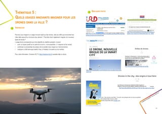 Quelques pistes
Créathon Polytech • 23-24 mars 17
13
Pourriez-vous imaginer un usage innovant basé sur des drones, utile aux défis que rencontrent les
villes déjà aujourd’hui et encore plus demain ? Peut-être faut-il également imaginer de nouveaux
types de drones ?
L’usage devra correspondre aux trois objectifs du créathon-polytech, à savoir :
•	 avoir un impact positif sur le cadre de vie et le « vivre ensemble » (= resserrer le lien social),
•	 contribuer à conscientiser les acteurs de la société à leur impact sur l’environnement,
•	 impliquer un défi technique relatif à l’eau, à l’habitat, à la santé ou à la nutrition.
Pour votre information, Charleroi HD.TV (http://charleroi-hd.tv/) possède déjà un drone.
Thématique 5 :
Quels usages innovants imaginer pour les
drones dans la ville ?
Inspiration
Livre : Des drones à tout faire !: Ce qu’ils vont changer dans ma vie au quotidien
Par Isabelle Bellin,Sylvain Labbé
Extraits disponibles dans Google Livre
https://www.theagilityeffect.com/fr/article/le-drone-nouvelle-brique-de-la-
smart-city/
https://www.ird.fr/la-mediatheque/fiches-d-actualite-scientifique/488-climat-des-
drones-au-service-de-la-biodiversite
https://www.sciencesetavenir.fr/animaux/biodiversite/un-
capteur-pour-mesurer-la-biodiversite-dans-l-air_30932
http://www.demainlaville.com/droles-de-drones/
http://www.demainlaville.com/drones-in-the-city-des-engins-a-tout-faire/
 
