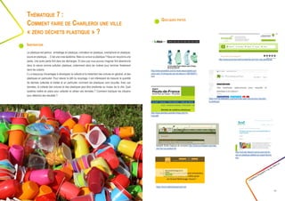 Quelques pistes
Créathon Polytech • 23-24 mars 17
17
Le plastique est partout : emballage en plastique, ordinateur en plastique, smartphone en plastique,
souris en plastique, ... C’est une vraie épidémie. Mais où va tout ce plastique ? Nous en recyclons une
partie. Une autre partie finit dans les décharges. Et plus que vous pouvez imaginer finit abandonné
dans la nature comme pollution plastique, notamment dans les rivières pour terminer finalement
dans les océans.
Il y a beaucoup d’avantages à développer la collecte et le traitement des ordures en général, et des
plastiques en particulier. Pour relever le défi du recyclage, il est intéressant de mesurer la quantité
de déchets collectée et traitée et en particulier comment les plastiques sont recyclés. Avec ces
données, la collecte des ordures et des plastiques peut être améliorée au niveau de la ville. Quel
système mettre en place pour collecter et utiliser ces données ? Comment impliquer les citoyens
pour atteindre des résultats ?
Thématique 7 :
Comment faire de Charleroi une ville
« zéro déchets plastique » ?
Inspiration
https://www.walloniepluspropre.be/
http://www.ecowatch.com/22-facts-about-plastic-pol-
lution-and-10-things-we-can-do-about-it-1881885971.
html
http://www.dechets.picardie.fr/spip.php?ru-
brique66
https://mrmondialisation.org/machines-open-source-pour-recycler-
le-plastique/
http://icdi.be/videos/2-spirou-bye-bye-le-
sac-en-plastique-jetable-au-supermarche.
htm
Bokashi (boîte magique de compost) http://www.wormsasbl.org/index.
php?tar=accueil&id=80
http://www.ecoconso.be/fr/content/ils-sont-bio-mes-plastiques
 