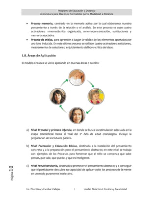Programa de Educación a Distancia
Licenciatura para Maestros Normalistas por la Modalidad a Distancia
Lic. Piter Henry Escobar Callejas I Unidad Didáctica I: Creática y Creatividad
Página10
 Proceso memoria, centrado en la memoria activa por la cual elaboramos nuestro
pensamiento a través de la relación o el análisis. En este proceso se usan cuatro
activadores: mnemotécnica organizada, mnemoconcentración, sustituciones y
memoria asociativa.
 Proceso de crítica, para aprender a juzgar la validez de los elementos aportados por
una idea inducida. En este último proceso se utilizan cuatro activadores: soluciones,
mejoramiento de soluciones, enjuiciamiento del hoy y crítica de ideas.
1.8. Áreas de Aplicación
El modelo Creática se viene aplicando en diversas áreas o niveles:
a) Nivel Prenatal y primera infancia, en donde se busca la estimulación adecuada en la
etapa embriofetal hasta el final del 2º Año de edad cronológica. Incluye la
preparación de los futuros padres.
b) Nivel Preescolar y Educación Básica, destinada a la instalación del pensamiento
concreto y a la preparación para el pensamiento abstracto; en este nivel se trabaja
con ejemplos de los Procesos para fomentar que el niño se convenza que sabe
pensar, que vale, que puede, y que es inteligente.
c) Nivel Preuniversitario, destinado a promover el pensamiento abstracto y a conseguir
que el participante descubra su capacidad de aplicar todos los procesos de la mente
en un modo puramente intelectivo.
 