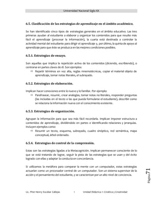 Universidad Nacional Siglo XX
Lic. Piter Henry Escobar Callejas I Unidad Didáctica I: Creática y Creatividad
Página71
6.5. Clasificación de las estrategias de aprendizaje en el ámbito académico.
Se han identificado cinco tipos de estrategias generales en el ámbito educativo. Las tres
primeras ayudan al estudiante a elaborar y organizar los contenidos para que resulte más
fácil el aprendizaje (procesar la información), la cuarta está destinada a controlar la
actividad mental del estudiante para dirigir el aprendizaje y, por último, la quinta de apoyo al
aprendizaje para que éste se produzca en las mejores condiciones posibles.
6.5.1. Estrategias de ensayo.
Son aquellas que implica la repetición activa de los contenidos (diciendo, escribiendo), o
centrarse en partes claves de él. Son ejemplos:
 Repetir términos en voz alta, reglas mnemotécnicas, copiar el material objeto de
aprendizaje, tomar notas literales, el subrayado.
6.5.2. Estrategias de elaboración.
Implican hacer conexiones entre lo nuevo y lo familiar. Por ejemplo:
 Parafrasear, resumir, crear analogías, tomar notas no literales, responder preguntas
(las incluidas en el texto o las que pueda formularse el estudiante), describir como
se relaciona la información nueva con el conocimiento existente.
6.5.3. Estrategias de organización.
Agrupan la información para que sea más fácil recordarla. Implican imponer estructura a
contenidos de aprendizaje, dividiéndolo en partes e identificando relaciones y jerarquías.
Incluyen ejemplos como:
 Resumir un texto, esquema, subrayado, cuadro sinóptico, red semántica, mapa
conceptual, árbol ordenado.
6.5.4. Estrategias de control de la comprensión.
Estas son las estrategias ligadas a la Metacognición. Implican permanecer consciente de lo
que se está tratando de lograr, seguir la pista de las estrategias que se usan y del éxito
logrado con ellas y adaptar la conducta en concordancia.
Si utilizamos la metáfora para comparar la mente con un computador, estas estrategias
actuarían como un procesador central de un computador. Son un sistema supervisor de la
acción y el pensamiento del estudiante, y se caracterizan por un alto nivel de conciencia.
 