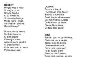 ROBERT Mingea mea e mica Si ma joc cu ea. Omul a facut-o,  El cu mintea sa. Si pamantu-I minge, Minge mare-I drept. Sa cred ca-I din sine, Oare-I intelept? Dumnezeu cel vesnic Si-ntelept nespus, El zidit-a toate Cate-s jos si sus. Asta-mi spune gandul Si credinta mea Chiar de-s mic, eu totusi Pot sa spun asa. LAVINIA Frumos e liliacul, Frumoasa-I orice floare Si iarba e frumoasa  Cand firu-si-nalta-n soare! Dar mai frumos e-Acela Ce le-a facut pe toate. El este Dumnezeul Ce totul-totul poate! MIKY Tot ce-I bun, tot ce-I frumos, Si de sus, dar si de jos, Toate, toate le-a creat Dumnezeul minunat. Paine, apa, cate sunt Pe El il arata sfant Si noi tot din El venim, Dragi copii, sa stim, sa stim 
