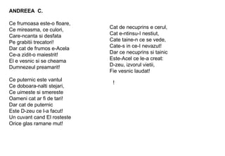 ! ANDREEA  C. Ce frumoasa este-o floare, Ce mireasma, ce culori, Care-ncanta si desfata Pe grabitii trecatori! Dar cat de frumos e-Acela  Ce-a zidit-o maiestrit! El e vesnic si se cheama Dumnezeul preamarit! Ce puternic este vantul Ce doboara-nalti stejari, Ce uimeste si smereste Oameni cat ar fi de tari! Dar cat de puternic Este D-zeu ce l-a facut! Un cuvant cand El rosteste Orice glas ramane mut! Cat de necuprins e cerul, Cat e-ntinsu-I nestiut, Cate taine-n ce se vede, Cate-s in ce-I nevazut! Dar ce necuprins si tainic Este-Acel ce le-a creat: D-zeu, izvorul vietii, Fie vesnic laudat! 
