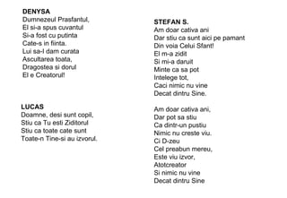 DENYSA Dumnezeul Prasfantul, El si-a spus cuvantul Si-a fost cu putinta Cate-s in fiinta. Lui sa-I dam curata Ascultarea toata, Dragostea si dorul El e Creatorul! LUCAS Doamne, desi sunt copil, Stiu ca Tu esti Ziditorul Stiu ca toate cate sunt Toate-n Tine-si au izvorul. STEFAN S. Am doar cativa ani Dar stiu ca sunt aici pe pamant Din voia Celui Sfant! El m-a zidit Si mi-a daruit Minte ca sa pot Intelege tot, Caci nimic nu vine Decat dintru Sine. Am doar cativa ani, Dar pot sa stiu Ca dintr-un pustiu Nimic nu creste viu. Ci D-zeu Cel preabun mereu, Este viu izvor, Atotcreator Si nimic nu vine Decat dintru Sine 