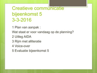 Creatieve communicatie
bijeenkomst 5
3-3-2016
1 Plan van aanpak :
Wat staat er voor vandaag op de planning?
2 Uitleg AIDA
3 Rijm met alliteratie
4 Voice-over
5 Evaluatie bijeenkomst 5
 