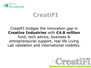 CreatiFI 
CreatiFI bridges the innovation gap in 
Creative Industries with €4.8 million 
fund, tech advice, business & 
entrepreneurial support, real life Living 
Lab validation and international visibility. 
 