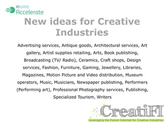 New ideas for Creative 
Industries 
Advertising services, Antique goods, Architectural services, Art 
gallery, Artist supplies retailing, Arts, Book publishing, 
Broadcasting (TV/ Radio), Ceramics, Craft shops, Design 
services, Fashion, Furniture, Gaming, Jewellery, Libraries, 
Magazines, Motion Picture and Video distribution, Museum 
operators, Music, Musicians, Newspaper publishing, Performers 
(Performing art), Professional Photography services, Publishing, 
Specialized Tourism, Writers 
 