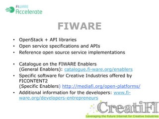 FIWARE 
• OpenStack + API libraries 
• Open service specifications and APIs 
• Reference open source service implementations 
• Catalogue on the FIWARE Enablers 
(General Enablers): catalogue.fi-ware.org/enablers 
• Specific software for Creative Industries offered by 
FICONTENT2 
(Specific Enablers) http://mediafi.org/open-platforms/ 
• Additional information for the developers: www.fi-ware. 
org/developers-entrepreneurs 
 