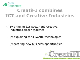 CreatiFI combines 
ICT and Creative Industries 
• By bringing ICT sector and Creative 
Industries closer together 
• By exploiting the FIWARE technologies 
• By creating new business opportunities 
 