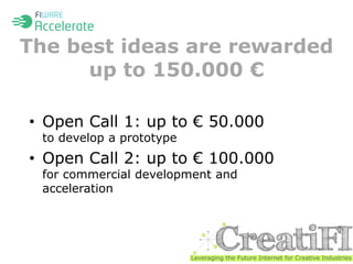 The best ideas are rewarded 
up to 150.000 € 
• Open Call 1: up to € 50.000 
to develop a prototype 
• Open Call 2: up to € 100.000 
for commercial development and 
acceleration 
 