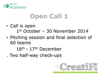 Open Call 1 
• Call is open 
1st October – 30 November 2014 
• Pitching session and final selection of 
60 teams 
16th - 17th December 
. Two half-way check-ups 
 