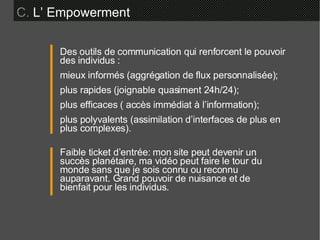C.  L’ Empowerment  Des outils de communication qui renforcent le pouvoir des individus : mieux informés (aggrégation de flux personnalisée); plus rapides (joignable quasiment 24h/24); plus efficaces ( accès immédiat à l’information); plus polyvalents (assimilation d’interfaces de plus en plus complexes). Faible ticket d’entrée: mon site peut devenir un succès planétaire, ma vidéo peut faire le tour du monde sans que je sois connu ou reconnu auparavant. Grand pouvoir de nuisance et de bienfait pour les individus. 