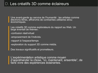 D.  Les créatifs 3D comme éclaireurs Une avant-garde au service de l’humanité : les artistes comme électrons libres, affranchis de contraintes utilitaires et/ou économiques. L’expérimentation artistique comme moyen d’appréhender la chose, “ici, maintenant, ensemble”, de faire vivre des expériences éclairantes. Les créatifs 3D comme explorateurs du rapport au Web. Un large éventail de thèmes : -confusion réel/virtuel -empowerment de l’individu -rapport à l’espace/temps -exploration du support 3D comme média. Des travaux significatifs et prometteurs. 
