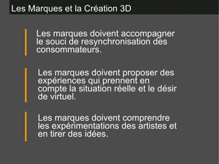 Les Marques et la Création 3D Les marques doivent accompagner le souci de resynchronisation des consommateurs. Les marques doivent proposer des expériences qui prennent en compte la situation réelle et le désir de virtuel. Les marques doivent comprendre les expérimentations des artistes et en tirer des idées. 