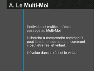 A.  Le Multi-Moi l’individu est multiple , c’est le passage au  Multi-Moi il cherche à comprendre comment il peut  être lui et ses avatars , comment il peut être réel et virtuel. il évolue dans le réel et le virtuel 