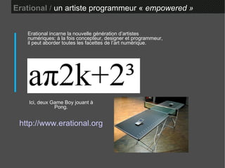 Erational  /  un artiste programmeur «  empowered » Ici, deux Game Boy jouant à Pong. Erational incarne la nouvelle génération d’artistes numériques: à la fois concepteur, designer et programmeur, il peut aborder toutes les facettes de l’art numérique. http://www.erational.org 
