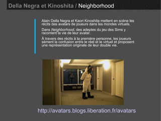 Della Negra et Kinoshita /   Neighborhood Alain Della Negra et Kaori Kinoshita mettent en scène les récits des avatars de joueurs dans les mondes virtuels.  Dans  Neighborhood , des adeptes du jeu des Sims y racontent la vie de leur avatar.  À travers des récits à la première personne, les joueurs sèment la confusion entre le réel et le virtuel et proposent une représentation originale de leur double vie.  http://avatars.blogs.liberation.fr/avatars 