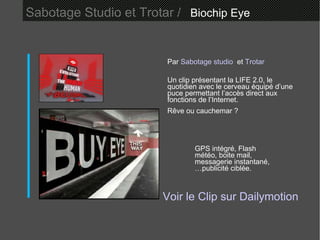 Sabotage Studio et Trotar /   Biochip Eye  Par  Sabotage studio   et  Trotar   Un clip présentant la LIFE 2.0, le quotidien avec le cerveau équipé d’une puce permettant l’accès direct aux fonctions de l’Internet. Rêve ou cauchemar ? Voir le Clip sur  Dailymotion GPS intégré, Flash météo, boite mail, messagerie instantané, …publicité ciblée. 