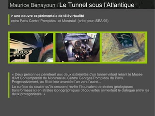 Maurice Benayoun   /   Le Tunnel sous l'Atlantique  > une oeuvre expérimentale de télévirtualité entre Paris Centre Pompidou  et Montréal  (crée pour ISEA'95) ‏ « Deux personnes pénètrent aux deux extrémités d'un tunnel virtuel reliant le Musée d'Art Contemporain de Montréal au Centre Georges Pompidou de Paris. Progressivement, au fil de leur avancée l'un vers l'autre... La surface du couloir qu'ils creusent révèle l'équivalent de strates géologiques transformées ici en strates iconographiques découvertes alimentent le dialogue entre les deux protagonistes. »  