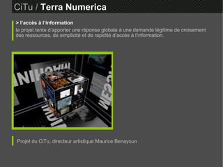 CiTu   /  Terra Numerica > l’accès à l’information le projet tente d’apporter une réponse globale à une demande légitime de croisement des ressources, de simplicité et de rapidité d’accès à l’information. Projet du CiTu, directeur artistique Maurice Benayoun 