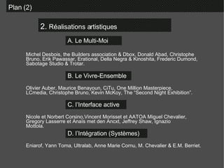 2.  Réalisations artistiques Plan (2)  A. Le Multi-Moi B. Le Vivre-Ensemble C. l’Interface active D. l’Intégration (Systèmes)  Michel Desbois, the Builders association & Dbox, Donald Abad, Christophe Bruno, Erik Pawassar, Erational, Della Negra & Kinoshita, Frederic Dumond, Sabotage Studio & Trotar. Olivier Auber, Maurice Benayoun, CiTu, One Million Masterpiece, LCmedia, Christophe Bruno, Kevin McKoy, The “Second Night Exhibition”. Nicole et Norbert Corsino,Vincent Morisset et AATOA Miguel Chevalier, Gregory Lasserre et Anaïs met den Ancxt, Jeffrey Shaw, Ignazio Mottola. Eniarof, Yann Toma, Ultralab, Anne Marie Cornu, M. Chevalier & E.M. Berriet. 