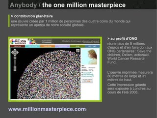 Anybody /  the one million masterpiece > contribution planétaire une œuvre créée par 1 million de personnes des quatre coins du monde qui représente un aperçu de notre société globale. > au profit d’ONG réunir plus de 5 millions d’euros et d’en faire don aux ONG partenaires : Save the children, Oxfam, actionaid, World Cancer Research Fund. L’oeuvre imprimée mesurera 80 mètres de large et 31 mètres de haut.  Cette impression géante sera exposée à Londres au cours de l’été 2008. www.millionmasterpiece.com /   