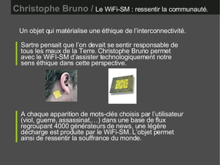 Christophe Bruno /   Le WiFi-SM : ressentir la communauté. Un objet qui matérialise une éthique de l’interconnectivité. Sartre pensait que l’on devait se sentir responsable de tous les maux de la Terre. Christophe Bruno permet avec le WiFI-SM d’assister technologiquement notre sens éthique dans cette perspective. A chaque apparition de mots-clés choisis par l’utilisateur (viol, guerre, assassinat,…) dans une base de flux regroupant 4000 générateurs de news, une légère décharge est produite par le WiFi-SM. L’objet permet ainsi de ressentir la souffrance du monde. 