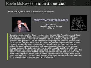 Kevin McKoy /  la matière des réseaux. Kevin McKoy nous invite à matérialiser les réseaux Dans une grande salle, deux réseaux sont représentés. Au sol un quadrillage de neuf cases est dessiné avec des rubans adhésifs blancs. Au plafond, un autre réseau est constitué d'un ensemble de fils tendus au bout desquels pendent des gobelets. Les neuf membres du groupe se tiennent chacun dans l'une des neuf cases, avec dans les mains le gobelet en plastique blanc. Une règle du jeu (seulement connue par les membres du groupe) est mise en place : lorsque trois spectateurs se trouvent dans une case, le membre du groupe qui contrôle cette case se met à parler dans le gobelet en décrivant ces spectateurs. Les paroles émises dans les gobelets circulent le long des fils et sont captées par des micros situés aux croisements de ces fils. Ces sons sont alors amplifiés, traités par Kevin McCoy et diffusés en temps réel, créant ainsi une musique. Le spectateur, surpris et intrigué par cette attitude, cherche à comprendre le fonctionnement de ce "réseau".  http://www.mccoyspace.com ( Xis , cellule d’eXpérimentation Image et Son) 